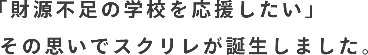 「財源不足の学校を応援したい」その思いでスクリレが誕生しました。