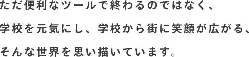 ただ便利なツールで終わるのではなく、学校を元気にし、学校から街に笑顔が広がる、そんな世界を思い描いています。