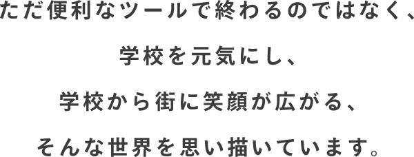 ただ便利なツールで終わるのではなく、学校を元気にし、学校から街に笑顔が広がる、そんな世界を思い描いています。